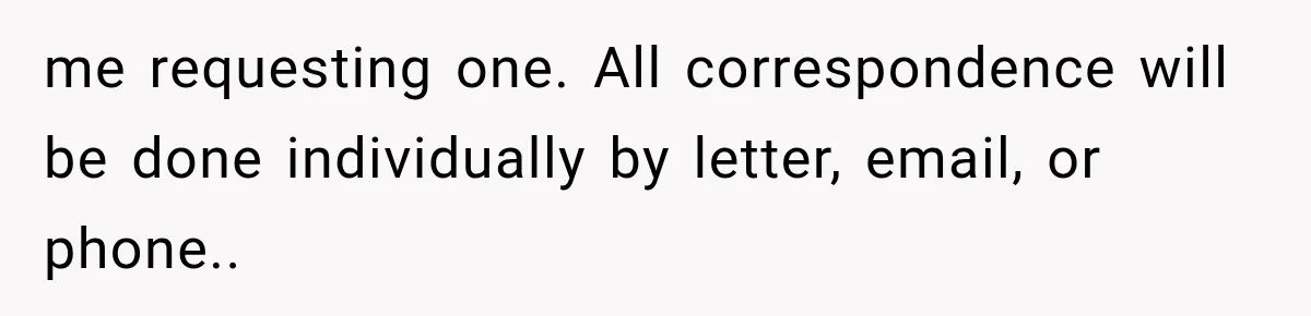 me requesting one. All correspondence will be done individually by letter, email, or phone..