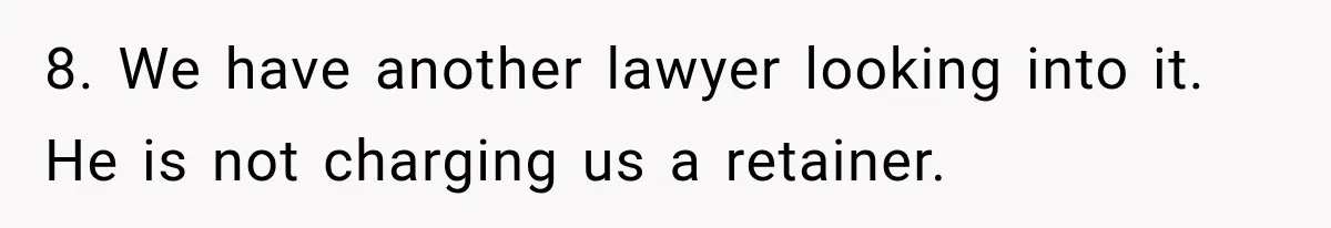 8. We have another lawyer looking into it. He is not charging us a retainer.