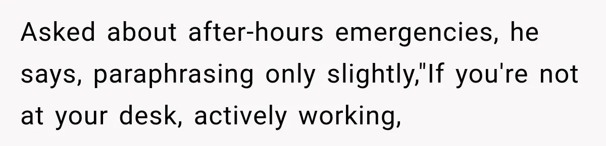 Asked about after-hours emergencies, he says, paraphrasing only slightly,"If you're not at your desk, actively working,