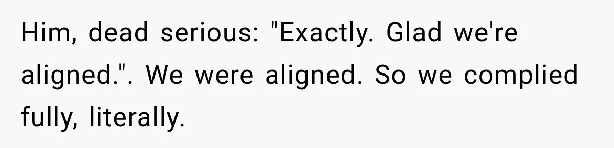 Him, dead serious: "Exactly. Glad we're aligned.". We were aligned. So we complied fully, literally.