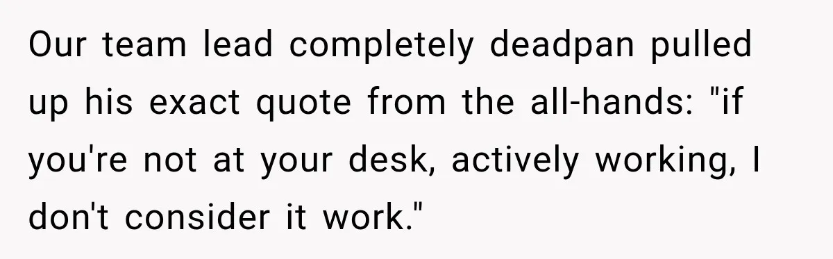 Our team lead completely deadpan pulled up his exact quote from the all-hands: "if you're not at your desk, actively working, I don't consider it work."