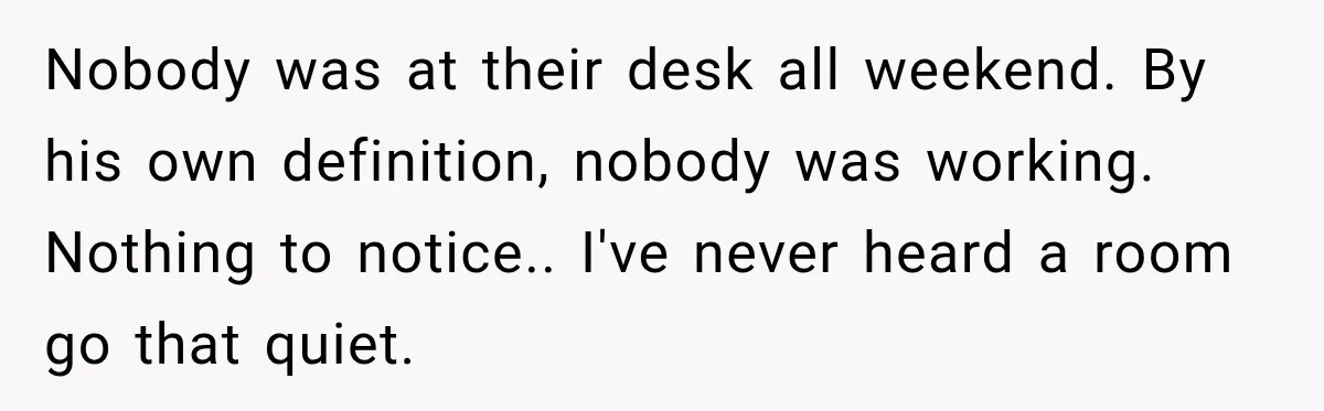 Nobody was at their desk all weekend. By his own definition, nobody was working. Nothing to notice.. I've never heard a room go that quiet.