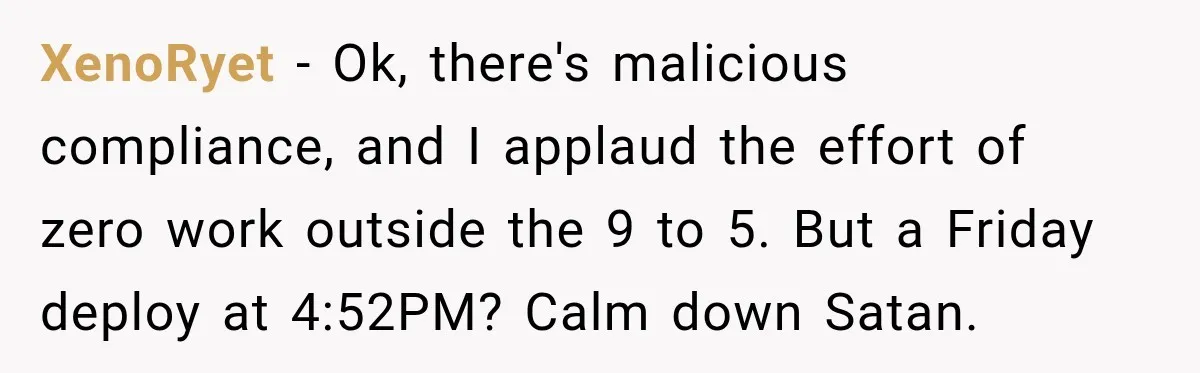 XenoRyet − Ok, there's malicious compliance, and I applaud the effort of zero work outside the 9 to 5. But a Friday deploy at 4:52PM? Calm down Satan.