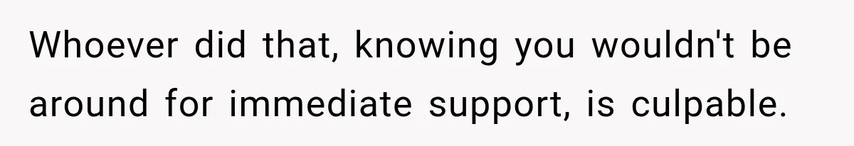 Whoever did that, knowing you wouldn't be around for immediate support, is culpable.