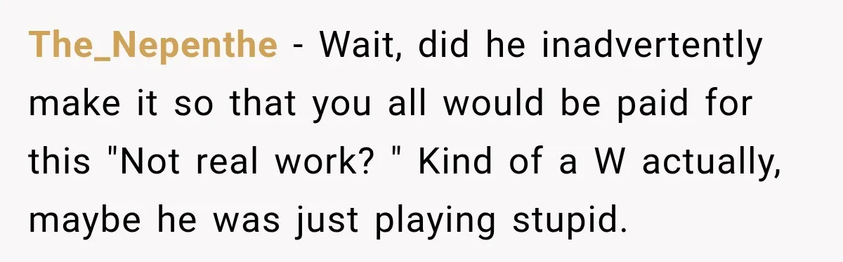 The_Nepenthe − Wait, did he inadvertently make it so that you all would be paid for this "Not real work? " Kind of a W actually, maybe he was just...