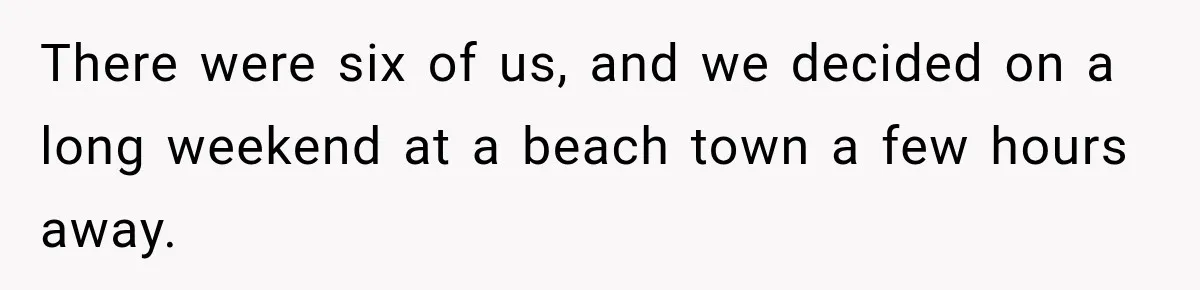 There were six of us, and we decided on a long weekend at a beach town a few hours away.