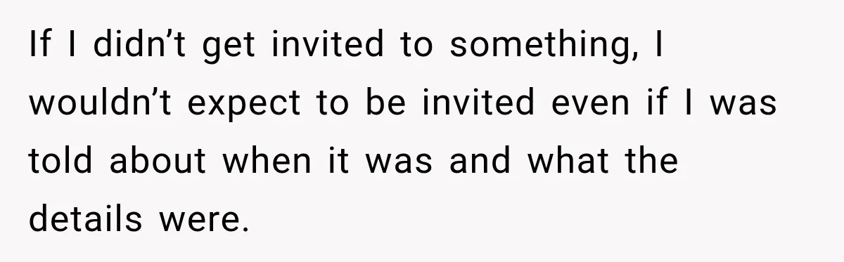 If I didn’t get invited to something, I wouldn’t expect to be invited even if I was told about when it was and what the details were.