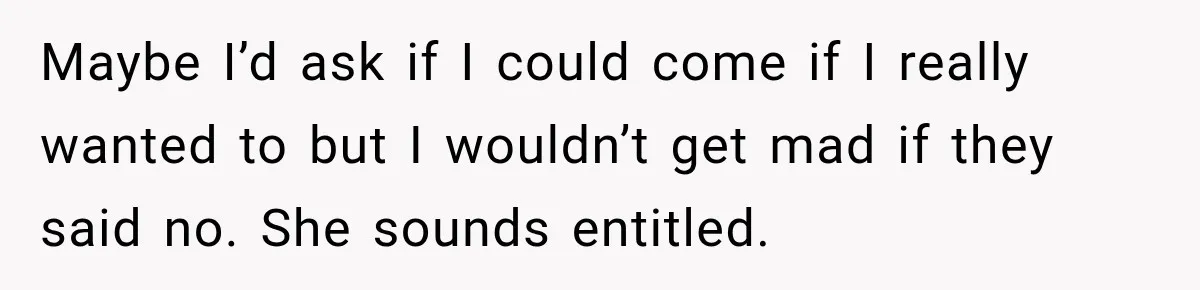 Maybe I’d ask if I could come if I really wanted to but I wouldn’t get mad if they said no. She sounds entitled.