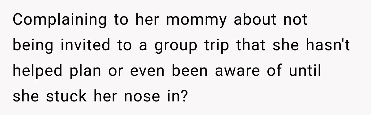 Complaining to her mommy about not being invited to a group trip that she hasn't helped plan or even been aware of until she stuck her nose in?