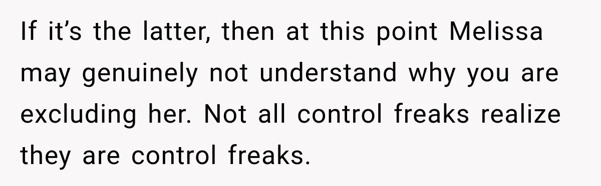 If it’s the latter, then at this point Melissa may genuinely not understand why you are excluding her. Not all control freaks realize they are control freaks.
