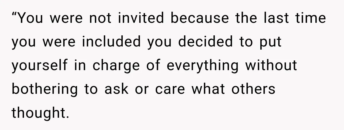 “You were not invited because the last time you were included you decided to put yourself in charge of everything without bothering to ask or care what others thought.