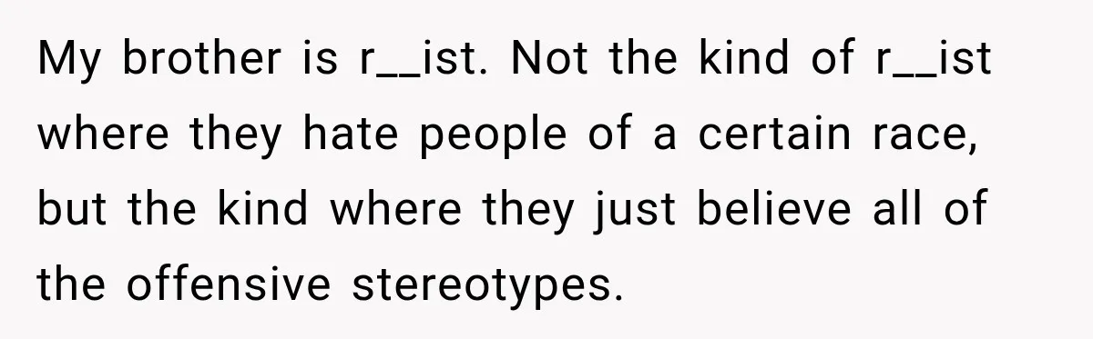 Brother Tells A Racist Story, Sister Uses Logic To Make Him Question Every Detail My brother is r__ist. Not the kind of r__ist where they hate people of a certain race, but the kind where they just believe all of the offensive stereotypes.