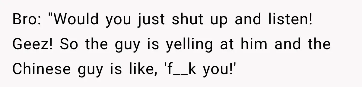 Brother Tells A Racist Story, Sister Uses Logic To Make Him Question Every Detail Bro: "Would you just shut up and listen! Geez! So the guy is yelling at him and the Chinese guy is like, 'f__k you!'