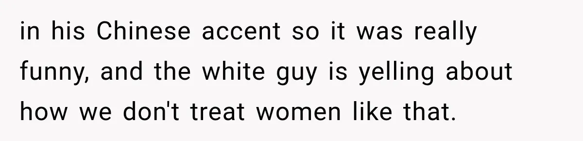 Brother Tells A Racist Story, Sister Uses Logic To Make Him Question Every Detail in his Chinese accent so it was really funny, and the white guy is yelling about how we don't treat women like that.