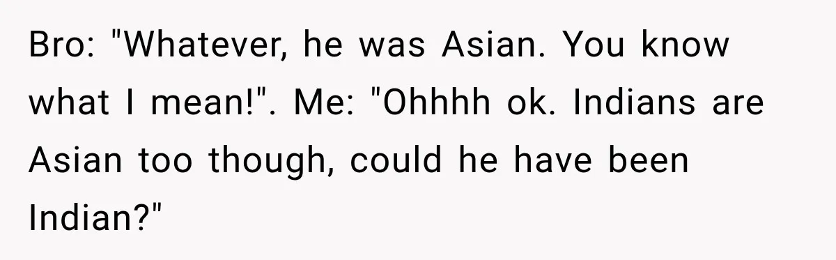 Brother Tells A Racist Story, Sister Uses Logic To Make Him Question Every Detail Bro: "Whatever, he was Asian. You know what I mean!". Me: "Ohhhh ok. Indians are Asian too though, could he have been Indian?"