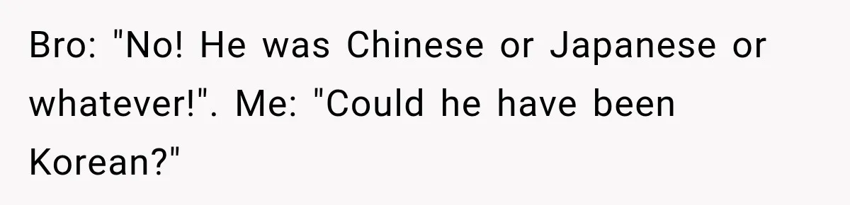 Brother Tells A Racist Story, Sister Uses Logic To Make Him Question Every Detail Bro: "No! He was Chinese or Japanese or whatever!". Me: "Could he have been Korean?"