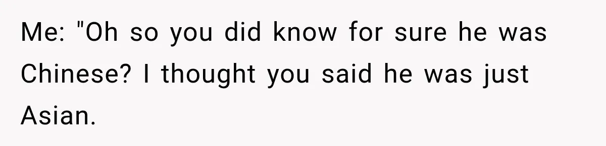 Brother Tells A Racist Story, Sister Uses Logic To Make Him Question Every Detail Me: "Oh so you did know for sure he was Chinese? I thought you said he was just Asian.