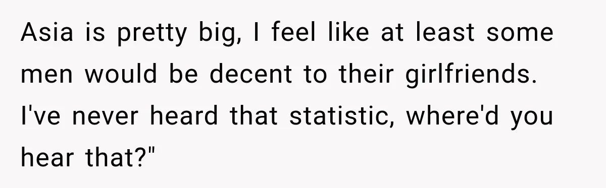 Brother Tells A Racist Story, Sister Uses Logic To Make Him Question Every Detail Asia is pretty big, I feel like at least some men would be decent to their girlfriends. I've never heard that statistic, where'd you hear that?"