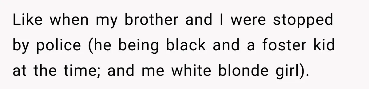 Brother Tells A Racist Story, Sister Uses Logic To Make Him Question Every Detail Like when my brother and I were stopped by police (he being black and a foster kid at the time; and me white blonde girl).