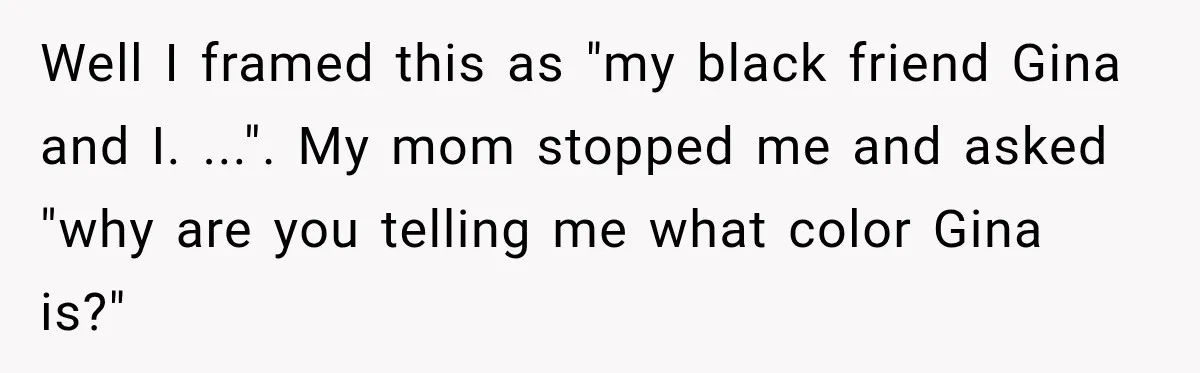 Brother Tells A Racist Story, Sister Uses Logic To Make Him Question Every Detail Well I framed this as "my black friend Gina and I. ...". My mom stopped me and asked "why are you telling me what color Gina is?"