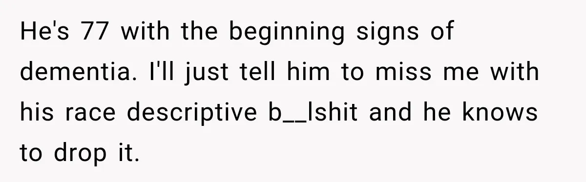 Brother Tells A Racist Story, Sister Uses Logic To Make Him Question Every Detail He's 77 with the beginning signs of dementia. I'll just tell him to miss me with his race descriptive b__lshit and he knows to drop it.