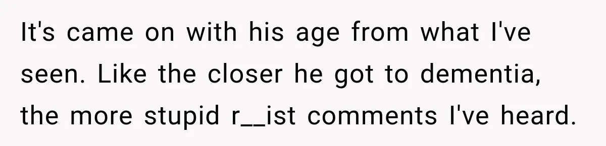 Brother Tells A Racist Story, Sister Uses Logic To Make Him Question Every Detail It's came on with his age from what I've seen. Like the closer he got to dementia, the more stupid r__ist comments I've heard.