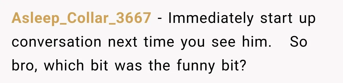 Brother Tells A Racist Story, Sister Uses Logic To Make Him Question Every Detail Asleep_Collar_3667 − Immediately start up conversation next time you see him. So bro, which bit was the funny bit?