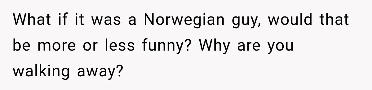 Brother Tells A Racist Story, Sister Uses Logic To Make Him Question Every Detail What if it was a Norwegian guy, would that be more or less funny? Why are you walking away?