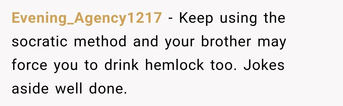 Brother Tells A Racist Story, Sister Uses Logic To Make Him Question Every Detail Evening_Agency1217 − Keep using the socratic method and your brother may force you to drink hemlock too. Jokes aside well done.