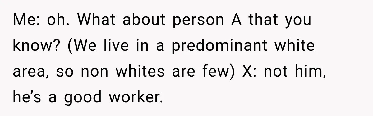 Brother Tells A Racist Story, Sister Uses Logic To Make Him Question Every Detail Me: oh. What about person A that you know? (We live in a predominant white area, so non whites are few) X: not him, he’s a good worker.