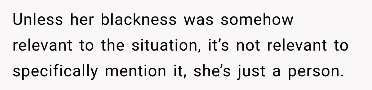 Brother Tells A Racist Story, Sister Uses Logic To Make Him Question Every Detail Unless her blackness was somehow relevant to the situation, it’s not relevant to specifically mention it, she’s just a person.