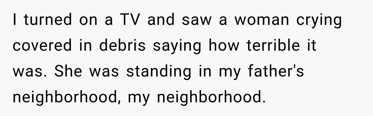 She Thought Her Father Was Gone On 9/11, But One Phone Call Changed Everything I turned on a TV and saw a woman crying covered in debris saying how terrible it was. She was standing in my father's neighborhood, my neighborhood.