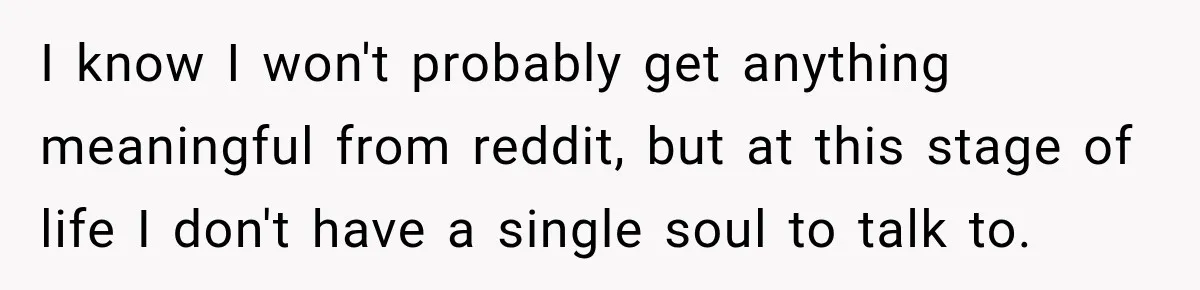 I know I won't probably get anything meaningful from reddit, but at this stage of life I don't have a single soul to talk to.