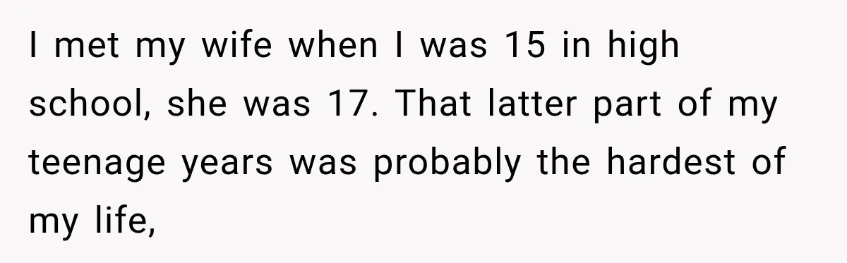 I met my wife when I was 15 in high school, she was 17. That latter part of my teenage years was probably the hardest of my life,