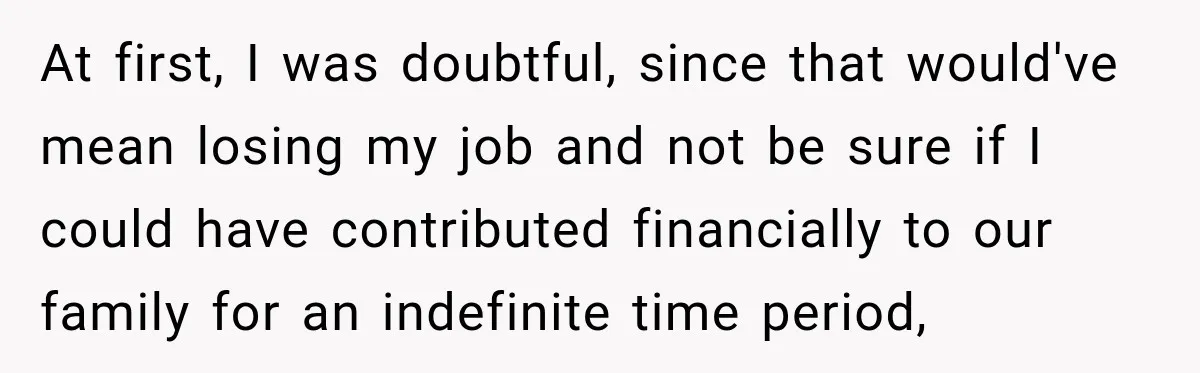 At first, I was doubtful, since that would've mean losing my job and not be sure if I could have contributed financially to our family for an indefinite time period,