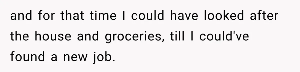 and for that time I could have looked after the house and groceries, till I could've found a new job.
