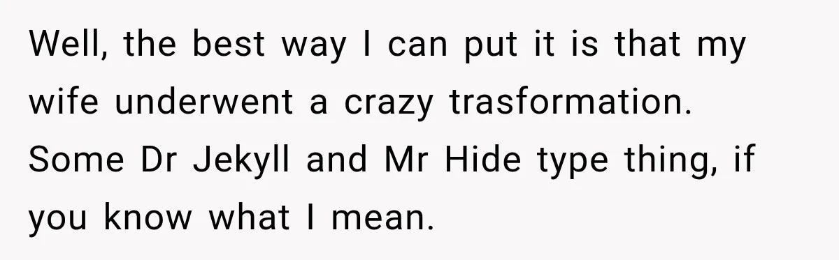 Well, the best way I can put it is that my wife underwent a crazy trasformation. Some Dr Jekyll and Mr Hide type thing, if you know what I mean.