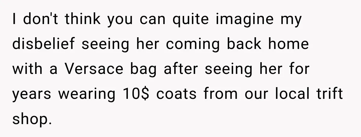 I don't think you can quite imagine my disbelief seeing her coming back home with a Versace bag after seeing her for years wearing 10$ coats from our local trift...