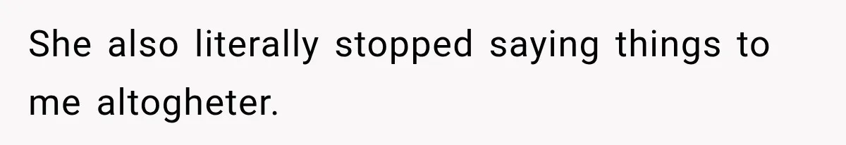 She also literally stopped saying things to me altogheter.