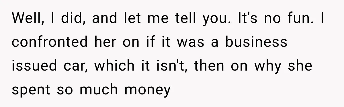 Well, I did, and let me tell you. It's no fun. I confronted her on if it was a business issued car, which it isn't, then on why she spent...