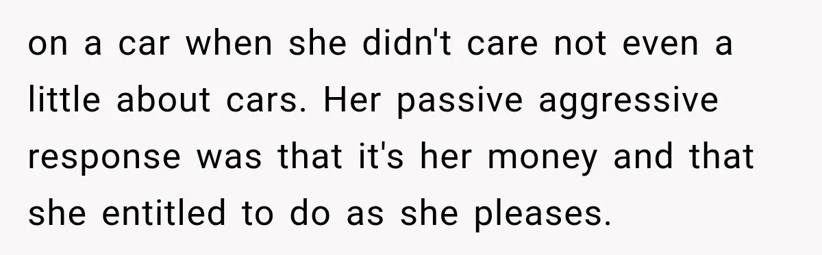 on a car when she didn't care not even a little about cars. Her passive aggressive response was that it's her money and that she entitled to do as she...