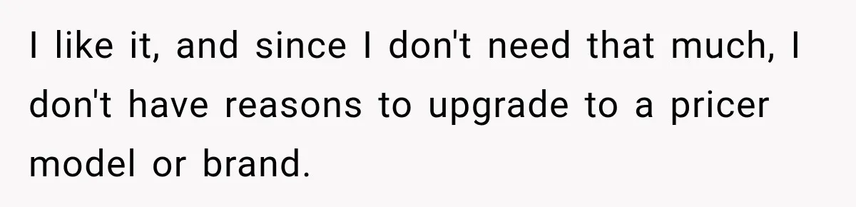 I like it, and since I don't need that much, I don't have reasons to upgrade to a pricer model or brand.