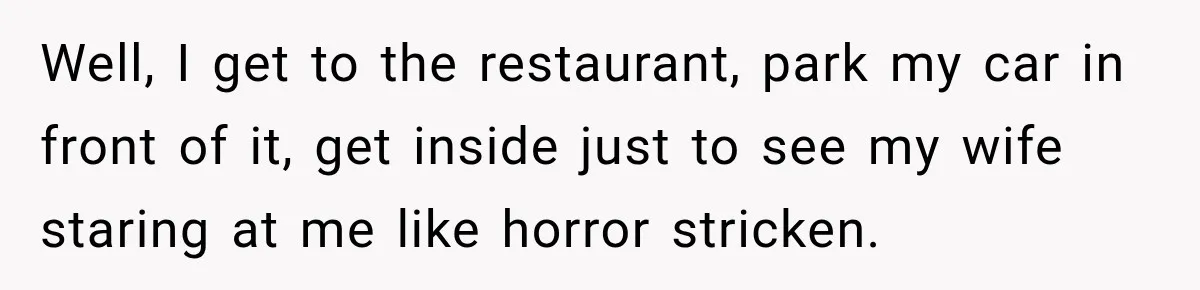 Well, I get to the restaurant, park my car in front of it, get inside just to see my wife staring at me like horror stricken.