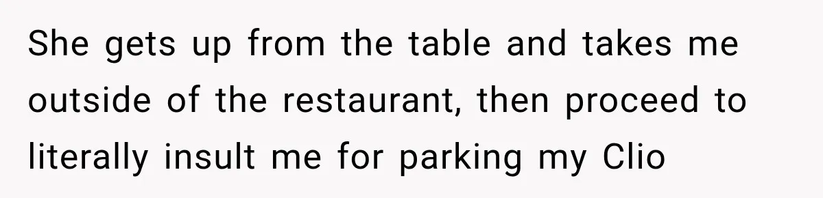 She gets up from the table and takes me outside of the restaurant, then proceed to literally insult me for parking my Clio