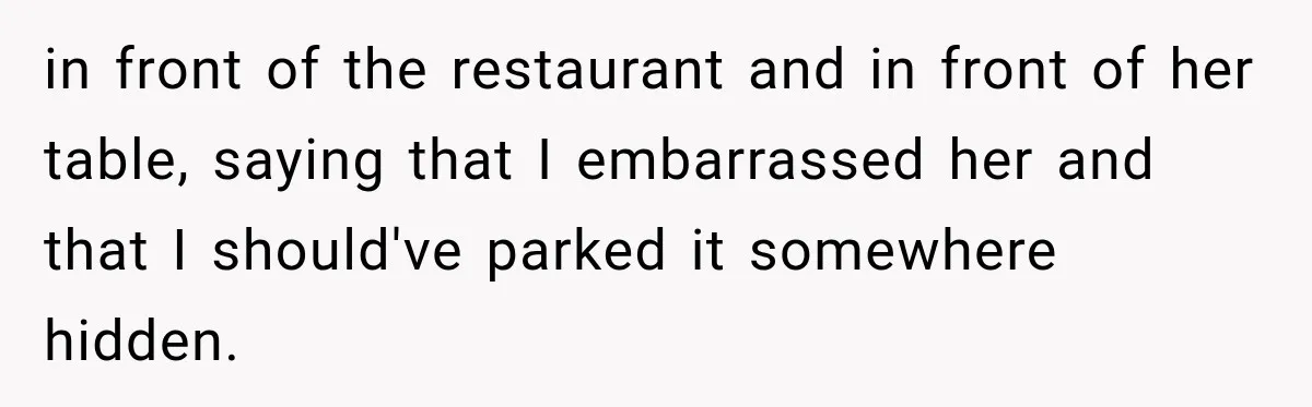 in front of the restaurant and in front of her table, saying that I embarrassed her and that I should've parked it somewhere hidden.