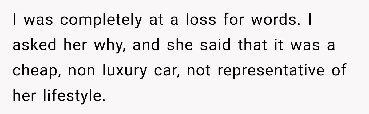 I was completely at a loss for words. I asked her why, and she said that it was a cheap, non luxury car, not representative of her lifestyle.