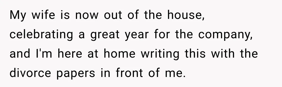 My wife is now out of the house, celebrating a great year for the company, and I'm here at home writing this with the divorce papers in front of me.