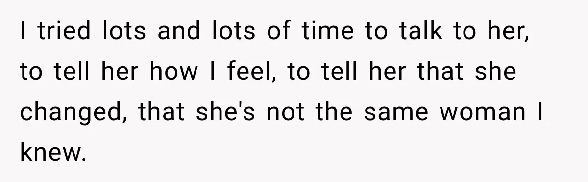 I tried lots and lots of time to talk to her, to tell her how I feel, to tell her that she changed, that she's not the same woman I...