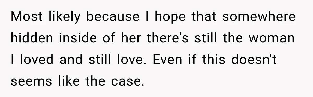 Most likely because I hope that somewhere hidden inside of her there's still the woman I loved and still love. Even if this doesn't seems like the case.