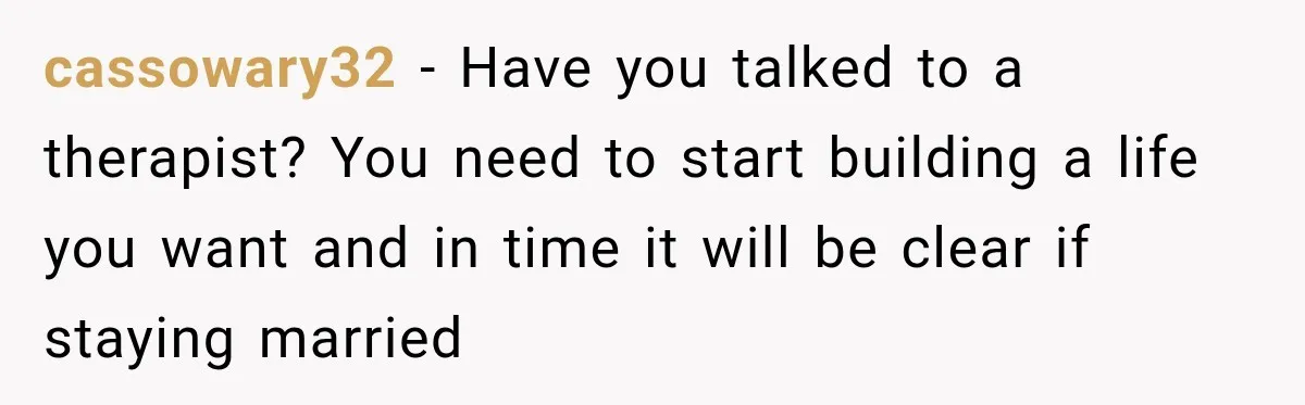cassowary32 − Have you talked to a therapist? You need to start building a life you want and in time it will be clear if staying married